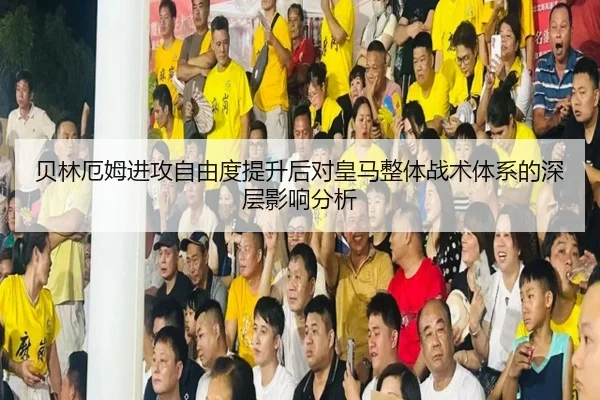 贝林厄姆进攻自由度提升后对皇马整体战术体系的深层影响分析