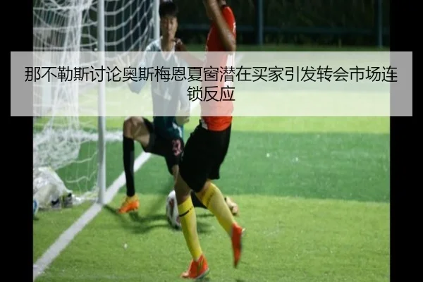 那不勒斯讨论奥斯梅恩夏窗潜在买家引发转会市场连锁反应