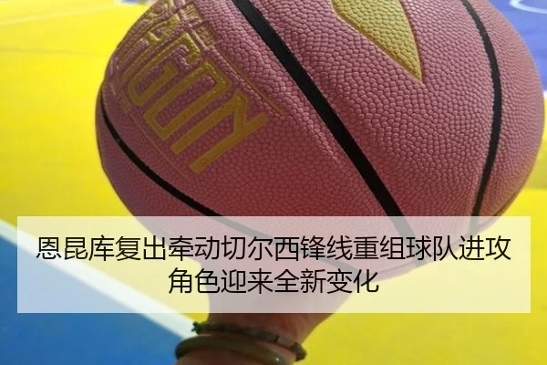 恩昆库复出牵动切尔西锋线重组球队进攻角色迎来全新变化