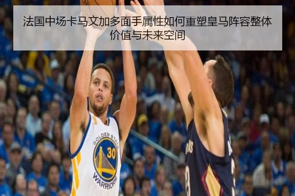 法国中场卡马文加多面手属性如何重塑皇马阵容整体价值与未来空间