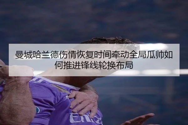 曼城哈兰德伤情恢复时间牵动全局瓜帅如何推进锋线轮换布局